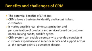  The potential benefits of CRM are:
 CRM allows a business to identify and target its best
customers
 It makes possible real- time customization and
personalization of products and services based on customer
needs, buying habits, and life cycles.
 CRM system can enable a company to provide a consistent
customer experience and superior service and support across
all the contact points a customer choose.
 