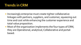  Increasingly enterprise must create tighter collaborative
linkages with partners, suppliers, and customer, squeezing out
time and cost while enhancing the customer experience and
total value proposition.
 Most of the organization implements the four types of CRM,
they are Operational, analytical, Collaborative and portal-
based.
 
