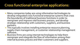  Many companies today are using information technologies to
develop integrated cross functional enterprise systems that cross
the boundaries of traditional business functions in order to
reengineer and improve vital business process, and develop
strategic relationship with customers, suppliers, and business
partners.
 This typically involves installing enterprise resource planning,
supply chain management, or customer relationship management
software.
 Business firms are using internet technologies to help them
reengineer and integrate the flow of information among their
internal business process and their customers and suppliers.
 