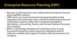  Business of all kinds have now implemented enterprise resource
planning(ERP) systems.
 ERP serves as a cross functional enterprise backbone that
integrates and automates many internal business processes and
information systems within the manufacturing logistics,
distribution, accounting, finance, and human resource functions
of a company.
 ERP is a technology backbone of e-business and is a cross
functional enterprise system driven by integrated suite of
software modules that support the basic internal processes of a
company.
 