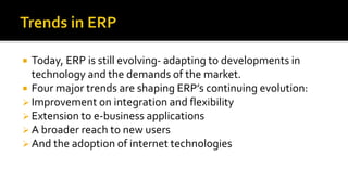  Today, ERP is still evolving- adapting to developments in
technology and the demands of the market.
 Four major trends are shaping ERP’s continuing evolution:
 Improvement on integration and flexibility
 Extension to e-business applications
 A broader reach to new users
 And the adoption of internet technologies
 