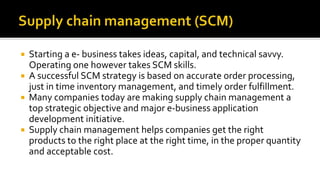  Starting a e- business takes ideas, capital, and technical savvy.
Operating one however takes SCM skills.
 A successful SCM strategy is based on accurate order processing,
just in time inventory management, and timely order fulfillment.
 Many companies today are making supply chain management a
top strategic objective and major e-business application
development initiative.
 Supply chain management helps companies get the right
products to the right place at the right time, in the proper quantity
and acceptable cost.
 