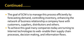  The goal of SCM is to manage this process efficiently by
forecasting demand, controlling inventory, enhancing the
network of business relationship a company have with
customers, suppliers, distributors and others.
 To achieve this goal many companies today are turning to
Internet technologies to web- enable their supply chain
processes, decision making, and information flows.
 