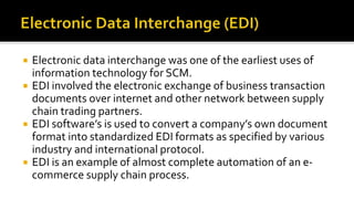  Electronic data interchange was one of the earliest uses of
information technology for SCM.
 EDI involved the electronic exchange of business transaction
documents over internet and other network between supply
chain trading partners.
 EDI software’s is used to convert a company’s own document
format into standardized EDI formats as specified by various
industry and international protocol.
 EDI is an example of almost complete automation of an e-
commerce supply chain process.
 
