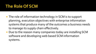  The role of information technology in SCM is to support
planning, execution objectives with enterprise information
systems that produce many of the outcomes a business needs
to manage its supply chain effectively.
 Due to the reason many companies today are installing SCM
software and developing web based SCM information
systems.
 