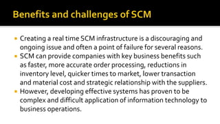  Creating a real time SCM infrastructure is a discouraging and
ongoing issue and often a point of failure for several reasons.
 SCM can provide companies with key business benefits such
as faster, more accurate order processing, reductions in
inventory level, quicker times to market, lower transaction
and material cost and strategic relationship with the suppliers.
 However, developing effective systems has proven to be
complex and difficult application of information technology to
business operations.
 