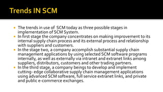  The trends in use of SCM today as three possible stages in
implementation of SCM System.
 In first stage the company concentrates on making improvement to its
internal supply chain process and its external process and relationship
with suppliers and customers.
 In the stage two, a company accomplish substantial supply chain
management applications by using selected SCM software programs
internally, as well as externally via intranet and extranet links among
suppliers, distributors, customers and other trading partners.
 In the third stage, a company beings to develop and implement
cutting- edge collaborative supply chain management applications
using advanced SCM software, full service extranet links, and private
and public e-commerce exchanges.
 