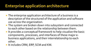  The enterprise application architecture of a business is a
description of the structured of the application and software
use across the organization.
 The system are broken down into subsystem and connected
to each other based on the relationship between them.
 It provides a conceptual framework to help visualize the basic
components, processes, and interfaces of these major e-
business applications, and their interrelationship to each
other.
 It includes CRM, ERP, SCM and KM.
 