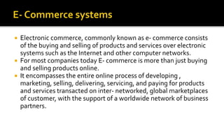  Electronic commerce, commonly known as e- commerce consists
of the buying and selling of products and services over electronic
systems such as the Internet and other computer networks.
 For most companies today E- commerce is more than just buying
and selling products online.
 It encompasses the entire online process of developing ,
marketing, selling, delivering, servicing, and paying for products
and services transacted on inter- networked, global marketplaces
of customer, with the support of a worldwide network of business
partners.
 