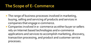 The range of business processes involved in marketing,
buying, selling and servicing of products and services in
companies that engage e-commerce.
 Companies involved in e- commerce as either buyer or sellers
rely on Internet based technologies and e-commerce
applications and services to accomplish marketing, discovery,
transaction processing, and product and customer service
processes.
 
