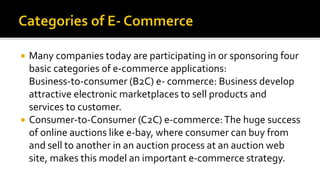  Many companies today are participating in or sponsoring four
basic categories of e-commerce applications:
Business-to-consumer (B2C) e- commerce: Business develop
attractive electronic marketplaces to sell products and
services to customer.
 Consumer-to-Consumer (C2C) e-commerce:The huge success
of online auctions like e-bay, where consumer can buy from
and sell to another in an auction process at an auction web
site, makes this model an important e-commerce strategy.
 