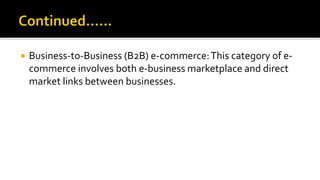  Business-to-Business (B2B) e-commerce:This category of e-
commerce involves both e-business marketplace and direct
market links between businesses.
 