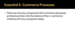  There are nine key components of e-commerce processes
architecture that is the foundation of the e- commerce
initiatives of many companies today.
 