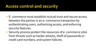  E- commerce must establish mutual trust and secure access
between the parties in an e- commerce transaction by
authenticating users, authorizing access, and enforcing
security features.
 Security process protect the resources of e- commerce sites
from threats such as hacker attacks, theft of passwords or
credit card numbers, and system failures.
 