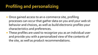  Once gained access to an e-commerce site, profiling
processes can occur that gather data on you and your web sit
behavior and choices, as well as build electronic profiles your
characteristics and preferences.
 These profiles are used to recognize you as an individual user
and provide you with a personalized view of the contents of
the site, as well as product recommendations.
 