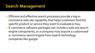  Efficient and effective search processes provide a top e-
commerce web site capability that helps customers find the
specific product or service they want to evaluate or buy.
 E-commerce software packages can include a web site search
engine components, or a company may acquire a customized
e- commerce search engine from search technology
companies like google.
 