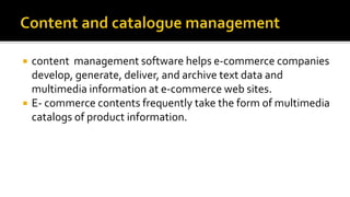  content management software helps e-commerce companies
develop, generate, deliver, and archive text data and
multimedia information at e-commerce web sites.
 E- commerce contents frequently take the form of multimedia
catalogs of product information.
 