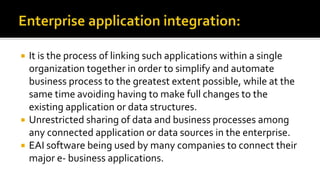  It is the process of linking such applications within a single
organization together in order to simplify and automate
business process to the greatest extent possible, while at the
same time avoiding having to make full changes to the
existing application or data structures.
 Unrestricted sharing of data and business processes among
any connected application or data sources in the enterprise.
 EAI software being used by many companies to connect their
major e- business applications.
 