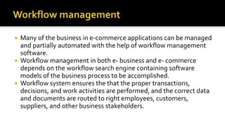  Many of the business in e-commerce applications can be managed
and partially automated with the help of workflow management
software.
 Workflow management in both e- business and e- commerce
depends on the workflow search engine containing software
models of the business process to be accomplished.
 Workflow system ensures the that the proper transactions,
decisions, and work activities are performed, and the correct data
and documents are routed to right employees, customers,
suppliers, and other business stakeholders.
 