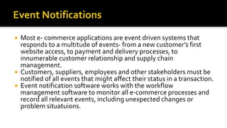  Most e- commerce applications are event driven systems that
responds to a multitude of events- from a new customer’s first
website access, to payment and delivery processes, to
innumerable customer relationship and supply chain
management.
 Customers, suppliers, employees and other stakeholders must be
notified of all events that might affect their status in a transaction.
 Event notification software works with the workflow
management software to monitor all e-commerce processes and
record all relevant events, including unexpected changes or
problem situatuions.
 