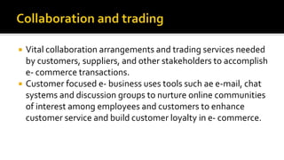  Vital collaboration arrangements and trading services needed
by customers, suppliers, and other stakeholders to accomplish
e- commerce transactions.
 Customer focused e- business uses tools such ae e-mail, chat
systems and discussion groups to nurture online communities
of interest among employees and customers to enhance
customer service and build customer loyalty in e- commerce.
 