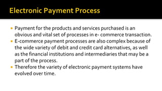  Payment for the products and services purchased is an
obvious and vital set of processes in e- commerce transaction.
 E-commerce payment processes are also complex because of
the wide variety of debit and credit card alternatives, as well
as the financial institutions and intermediaries that may be a
part of the process.
 Therefore the variety of electronic payment systems have
evolved over time.
 