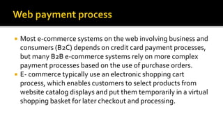  Most e-commerce systems on the web involving business and
consumers (B2C) depends on credit card payment processes,
but many B2B e-commerce systems rely on more complex
payment processes based on the use of purchase orders.
 E- commerce typically use an electronic shopping cart
process, which enables customers to select products from
website catalog displays and put them temporarily in a virtual
shopping basket for later checkout and processing.
 