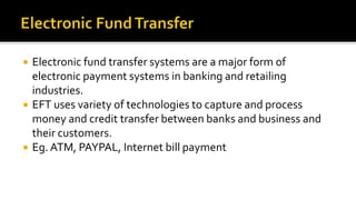  Electronic fund transfer systems are a major form of
electronic payment systems in banking and retailing
industries.
 EFT uses variety of technologies to capture and process
money and credit transfer between banks and business and
their customers.
 Eg. ATM, PAYPAL, Internet bill payment
 