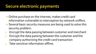  Online purchase on the internet, makes credit card
information vulnerable to interception by network sniffers.
 Several basic security measures are being used to solve this
security problem.
1. Encrypt the data passing between customer and merchant
2. Encrypt the data passing between the customer and the
company authorizing the credit card transaction
3. Take sensitive information offline.
 
