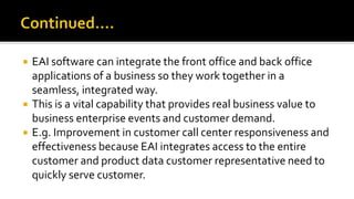  EAI software can integrate the front office and back office
applications of a business so they work together in a
seamless, integrated way.
 This is a vital capability that provides real business value to
business enterprise events and customer demand.
 E.g. Improvement in customer call center responsiveness and
effectiveness because EAI integrates access to the entire
customer and product data customer representative need to
quickly serve customer.
 