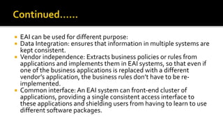  EAI can be used for different purpose:
 Data Integration: ensures that information in multiple systems are
kept consistent.
 Vendor independence: Extracts business policies or rules from
applications and implements them in EAI systems, so that even if
one of the business applications is replaced with a different
vendor’s application, the business rules don’t have to be re-
implemented.
 Common interface: An EAI system can front-end cluster of
applications, providing a single consistent access interface to
these applications and shielding users from having to learn to use
different software packages.
 