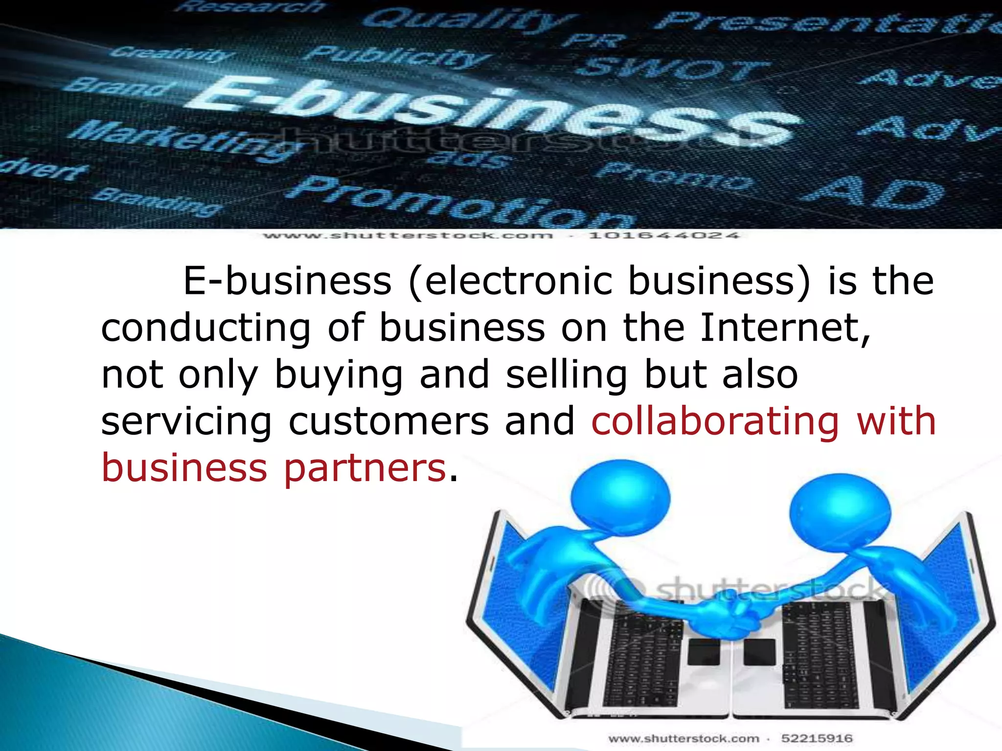 E-business (electronic business) is the 
conducting of business on the Internet, 
not only buying and selling but also 
servicing customers and collaborating with 
business partners. 
 