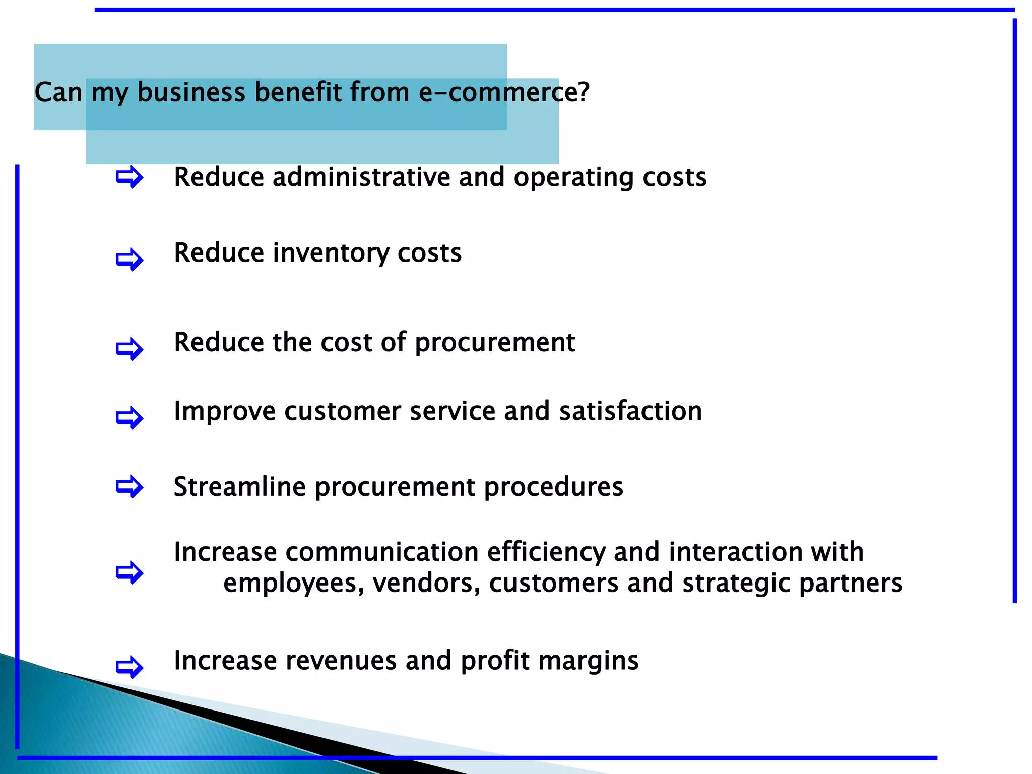 Can my business benefit from e-commerce? 
[ Reduce administrative and operating costs 
[ Reduce inventory costs 
[ Reduce the cost of procurement 
[ Improve customer service and satisfaction 
[ Streamline procurement procedures 
[ 
Increase communication efficiency and interaction with 
employees, vendors, customers and strategic partners 
[ Increase revenues and profit margins 
 