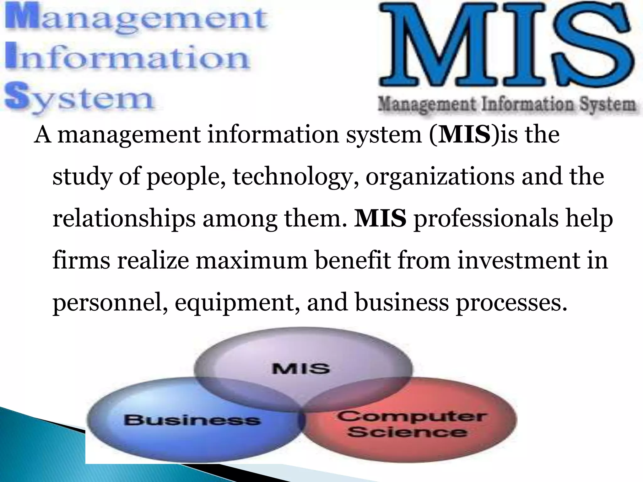 A management information system (MIS)is the 
study of people, technology, organizations and the 
relationships among them. MIS professionals help 
firms realize maximum benefit from investment in 
personnel, equipment, and business processes. 
 