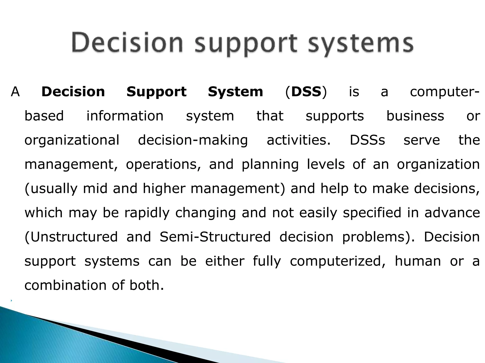 A Decision Support System (DSS) is a computer-based 
information system that supports business or 
organizational decision-making activities. DSSs serve the 
management, operations, and planning levels of an organization 
(usually mid and higher management) and help to make decisions, 
which may be rapidly changing and not easily specified in advance 
(Unstructured and Semi-Structured decision problems). Decision 
support systems can be either fully computerized, human or a 
combination of both. 
 
 
