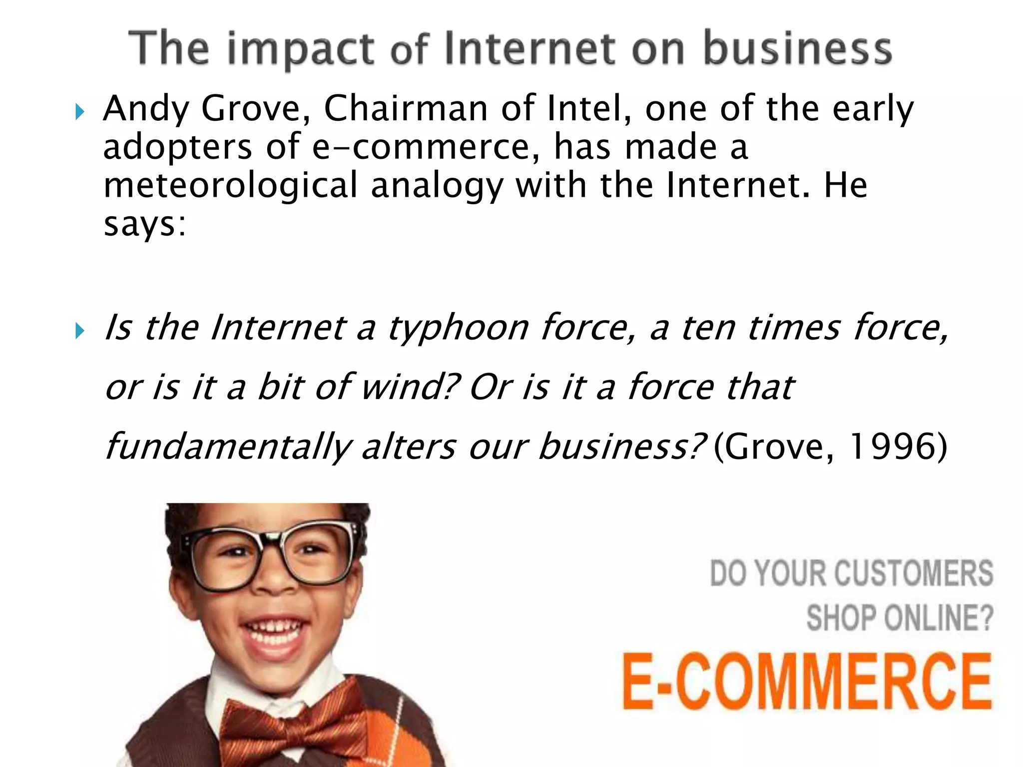  Andy Grove, Chairman of Intel, one of the early 
adopters of e-commerce, has made a 
meteorological analogy with the Internet. He 
says: 
 Is the Internet a typhoon force, a ten times force, 
or is it a bit of wind? Or is it a force that 
fundamentally alters our business? (Grove, 1996) 
 