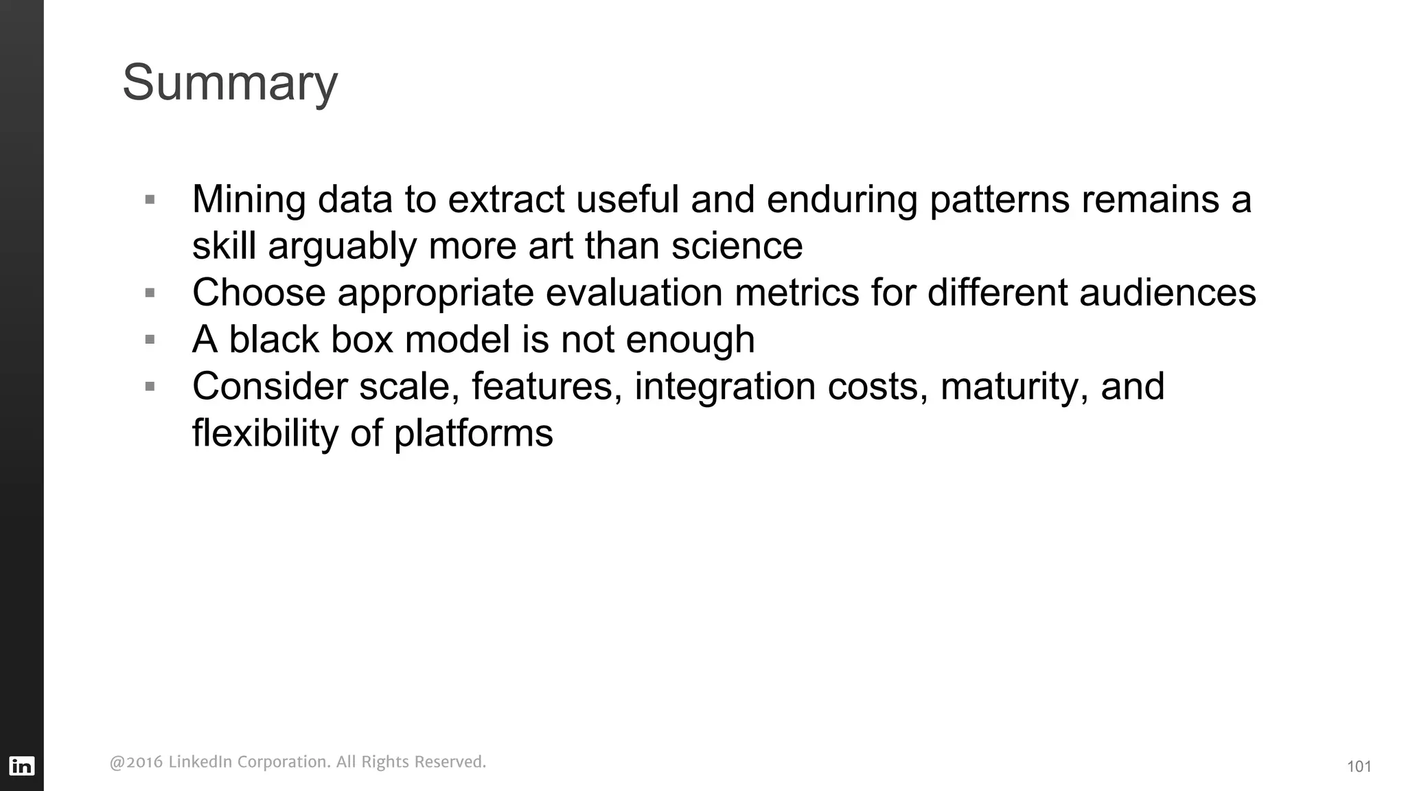 @2016 LinkedIn Corporation. All Rights Reserved.
Summary
▪ Mining data to extract useful and enduring patterns remains a
skill arguably more art than science
▪ Choose appropriate evaluation metrics for different audiences
▪ A black box model is not enough
▪ Consider scale, features, integration costs, maturity, and
flexibility of platforms
101
 
