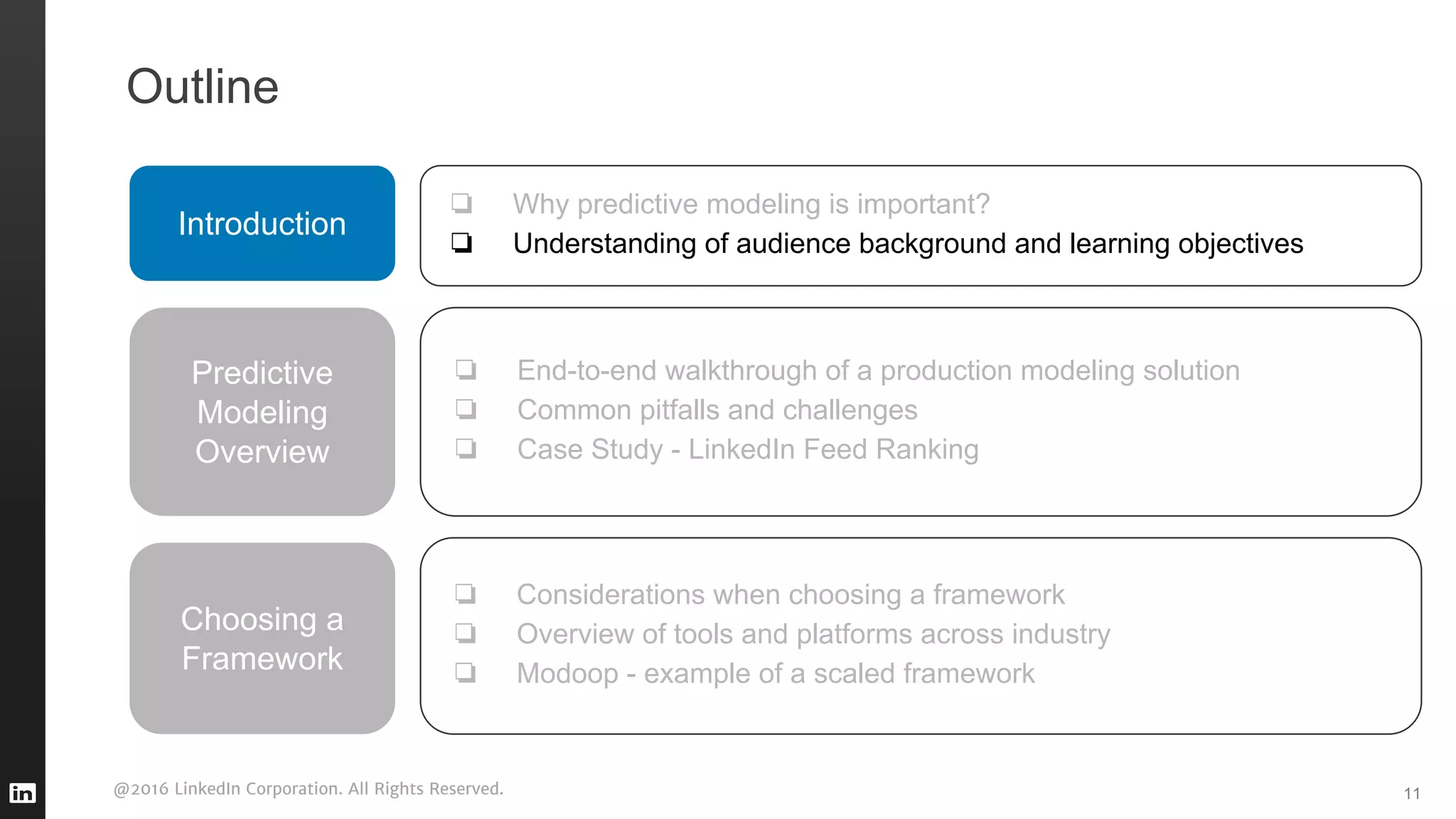 @2016 LinkedIn Corporation. All Rights Reserved. 11
Outline
Introduction
❏ Why predictive modeling is important?
❏ Understanding of audience background and learning objectives
Predictive
Modeling
Overview
❏ End-to-end walkthrough of a production modeling solution
❏ Common pitfalls and challenges
❏ Case Study - LinkedIn Feed Ranking
❏ Considerations when choosing a framework
❏ Overview of tools and platforms across industry
❏ Modoop - example of a scaled framework
Choosing a
Framework
 
