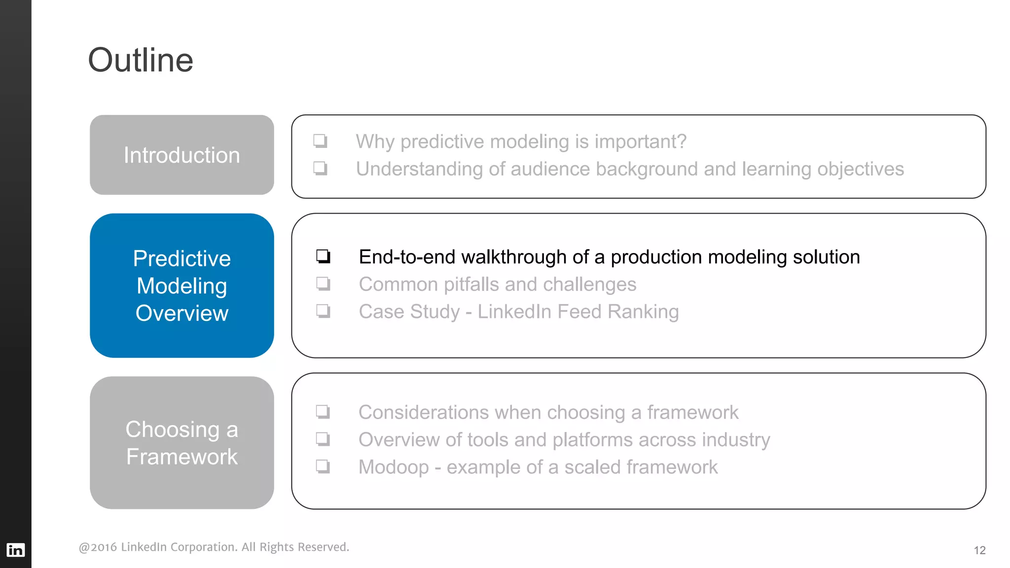 @2016 LinkedIn Corporation. All Rights Reserved. 12
Outline
Introduction
❏ Why predictive modeling is important?
❏ Understanding of audience background and learning objectives
Predictive
Modeling
Overview
❏ End-to-end walkthrough of a production modeling solution
❏ Common pitfalls and challenges
❏ Case Study - LinkedIn Feed Ranking
❏ Considerations when choosing a framework
❏ Overview of tools and platforms across industry
❏ Modoop - example of a scaled framework
Choosing a
Framework
 