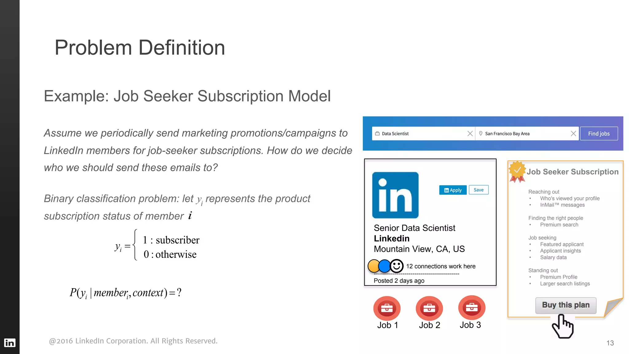 @2016 LinkedIn Corporation. All Rights Reserved.
Problem Definition
13
Example: Job Seeker Subscription Model
Assume we periodically send marketing promotions/campaigns to
LinkedIn members for job-seeker subscriptions. How do we decide
who we should send these emails to?
Binary classification problem: let i
represents the product
subscription status of member
Job 1
Senior Data Scientist
Linkedin
Mountain View, CA, US
12 connections work here
------------------------------------------
Posted 2 days ago
Job 2 Job 3
Job Seeker Subscription
Reaching out
• Who's viewed your profile
• InMail™ messages
Finding the right people
• Premium search
Job seeking
• Featured applicant
• Applicant insights
• Salary data
Standing out
• Premium Profile
• Larger search listings
 