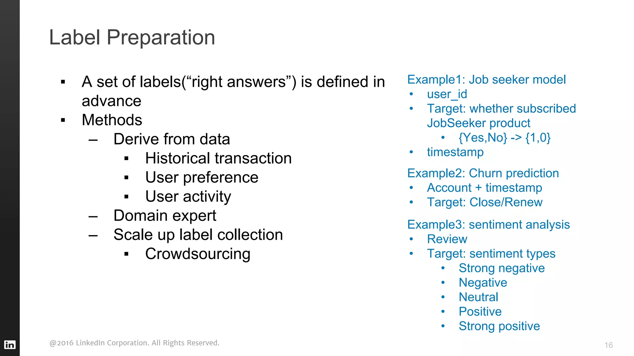 @2016 LinkedIn Corporation. All Rights Reserved.
Label Preparation
▪ A set of labels(“right answers”) is defined in
advance
▪ Methods
– Derive from data
▪ Historical transaction
▪ User preference
▪ User activity
– Domain expert
– Scale up label collection
▪ Crowdsourcing
Example1: Job seeker model
• user_id
• Target: whether subscribed
JobSeeker product
• {Yes,No} -> {1,0}
• timestamp
Example2: Churn prediction
• Account + timestamp
• Target: Close/Renew
Example3: sentiment analysis
• Review
• Target: sentiment types
• Strong negative
• Negative
• Neutral
• Positive
• Strong positive
16
 