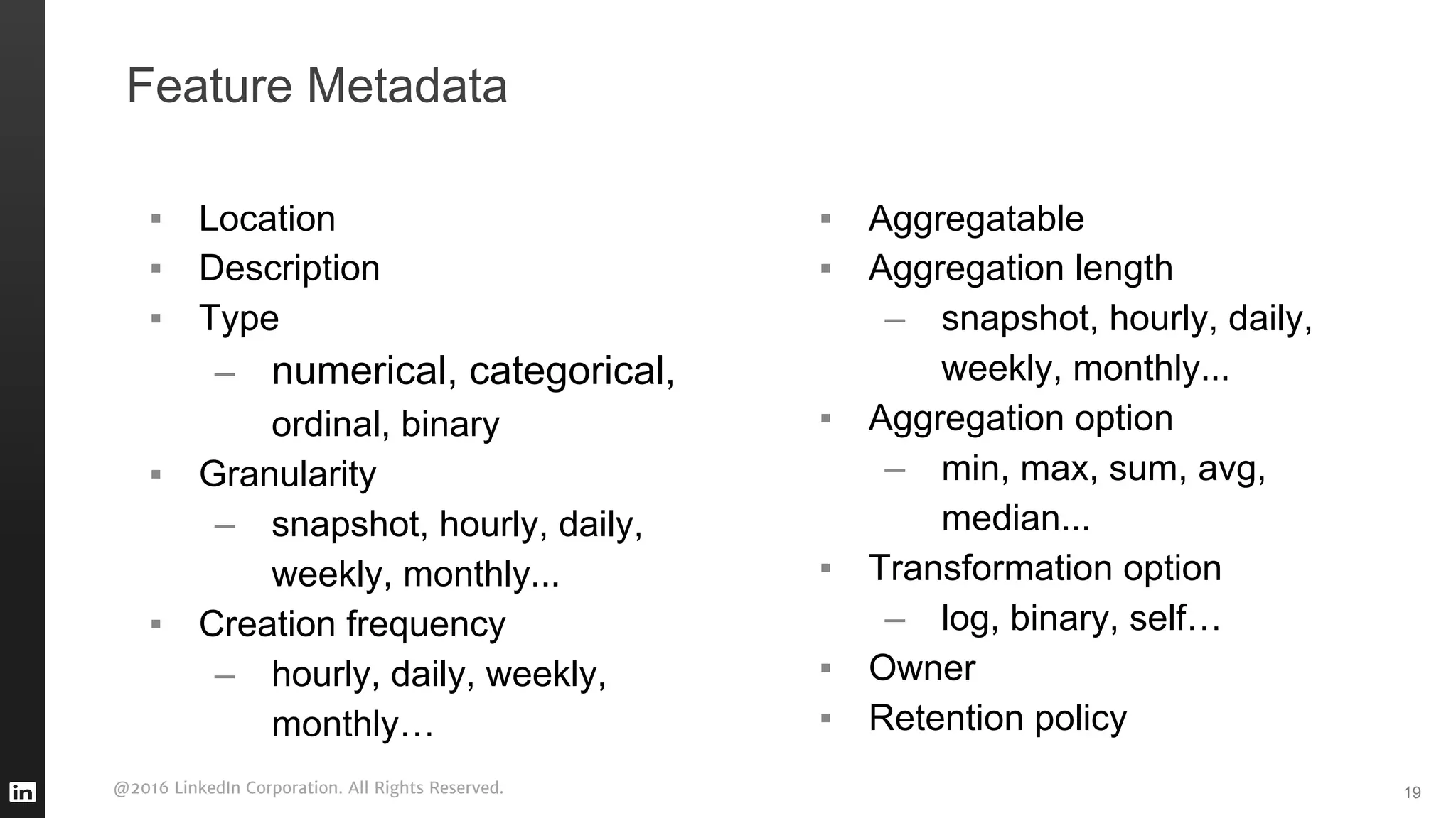 @2016 LinkedIn Corporation. All Rights Reserved.
Feature Metadata
▪ Location
▪ Description
▪ Type
– numerical, categorical,
ordinal, binary
▪ Granularity
– snapshot, hourly, daily,
weekly, monthly...
▪ Creation frequency
– hourly, daily, weekly,
monthly…
19
▪ Aggregatable
▪ Aggregation length
– snapshot, hourly, daily,
weekly, monthly...
▪ Aggregation option
– min, max, sum, avg,
median...
▪ Transformation option
– log, binary, self…
▪ Owner
▪ Retention policy
 