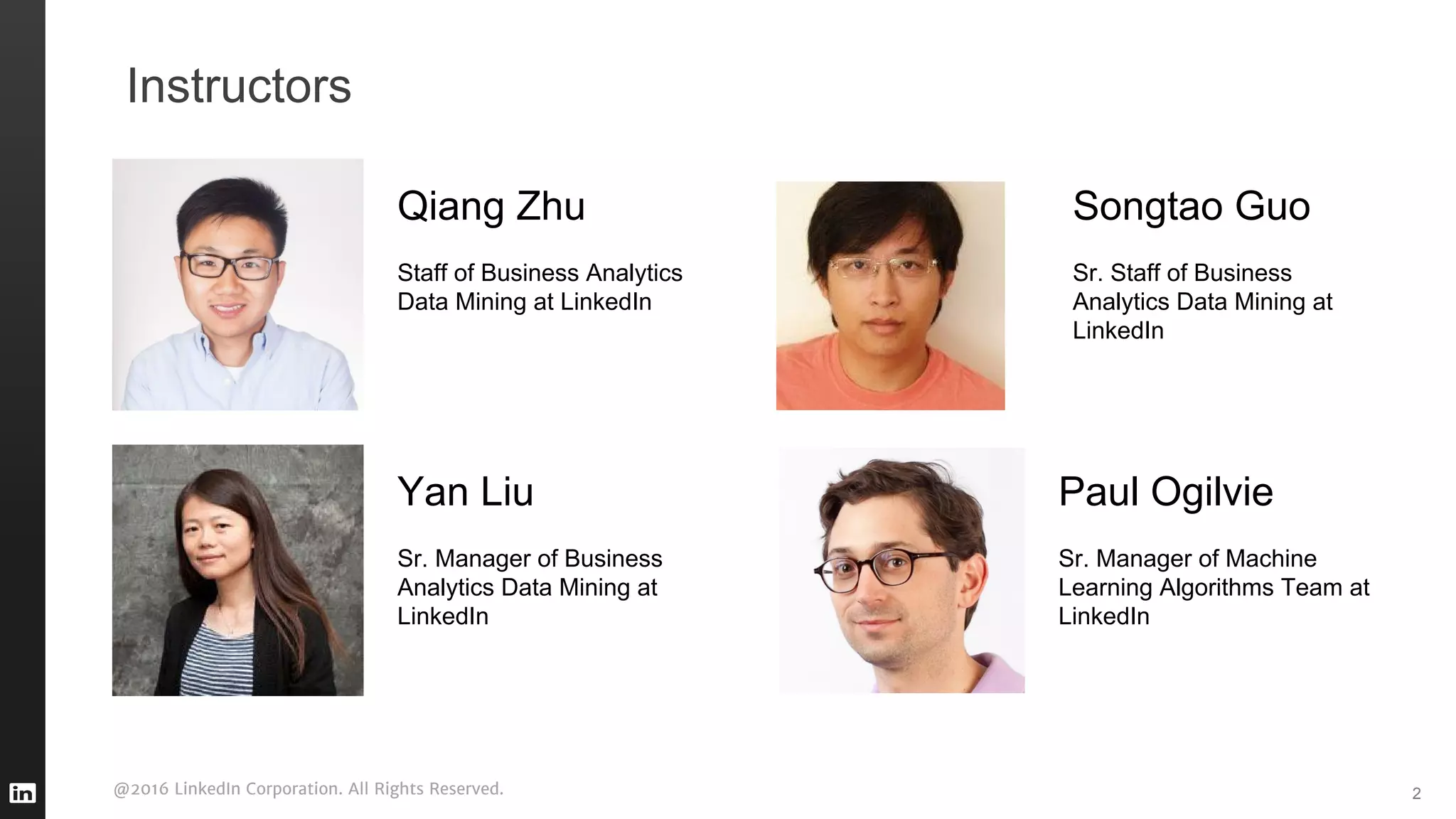 @2016 LinkedIn Corporation. All Rights Reserved. 2
Instructors
Songtao Guo
Sr. Staff of Business
Analytics Data Mining at
LinkedIn
Yan Liu
Sr. Manager of Business
Analytics Data Mining at
LinkedIn
Paul Ogilvie
Sr. Manager of Machine
Learning Algorithms Team at
LinkedIn
Qiang Zhu
Staff of Business Analytics
Data Mining at LinkedIn
 