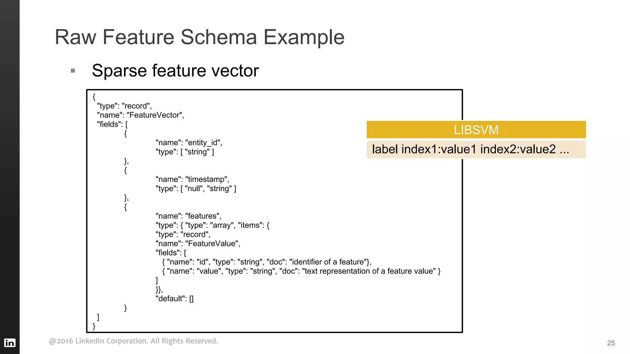 @2016 LinkedIn Corporation. All Rights Reserved.
Raw Feature Schema Example
25
{
"type": "record",
"name": "FeatureVector",
"fields": [
{
"name": "entity_id",
"type": [ "string" ]
},
{
"name": "timestamp",
"type": [ "null", "string" ]
},
{
"name": "features",
"type": { "type": "array", "items": {
"type": "record",
"name": "FeatureValue",
"fields": [
{ "name": "id", "type": "string", "doc": "identifier of a feature"},
{ "name": "value", "type": "string", "doc": "text representation of a feature value" }
]
}},
"default": []
}
]
}
▪ Sparse feature vector
LIBSVM
label index1:value1 index2:value2 ...
 