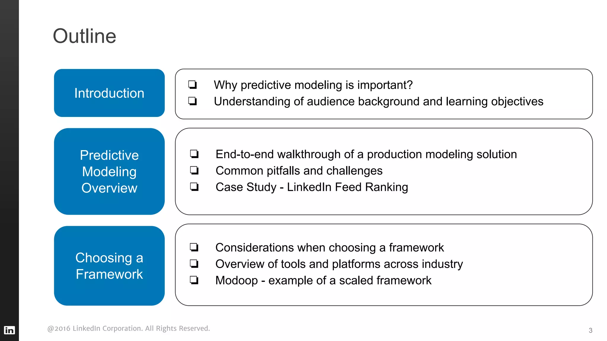 @2016 LinkedIn Corporation. All Rights Reserved. 3
Outline
Introduction
❏ Why predictive modeling is important?
❏ Understanding of audience background and learning objectives
Predictive
Modeling
Overview
❏ End-to-end walkthrough of a production modeling solution
❏ Common pitfalls and challenges
❏ Case Study - LinkedIn Feed Ranking
❏ Considerations when choosing a framework
❏ Overview of tools and platforms across industry
❏ Modoop - example of a scaled framework
Choosing a
Framework
 