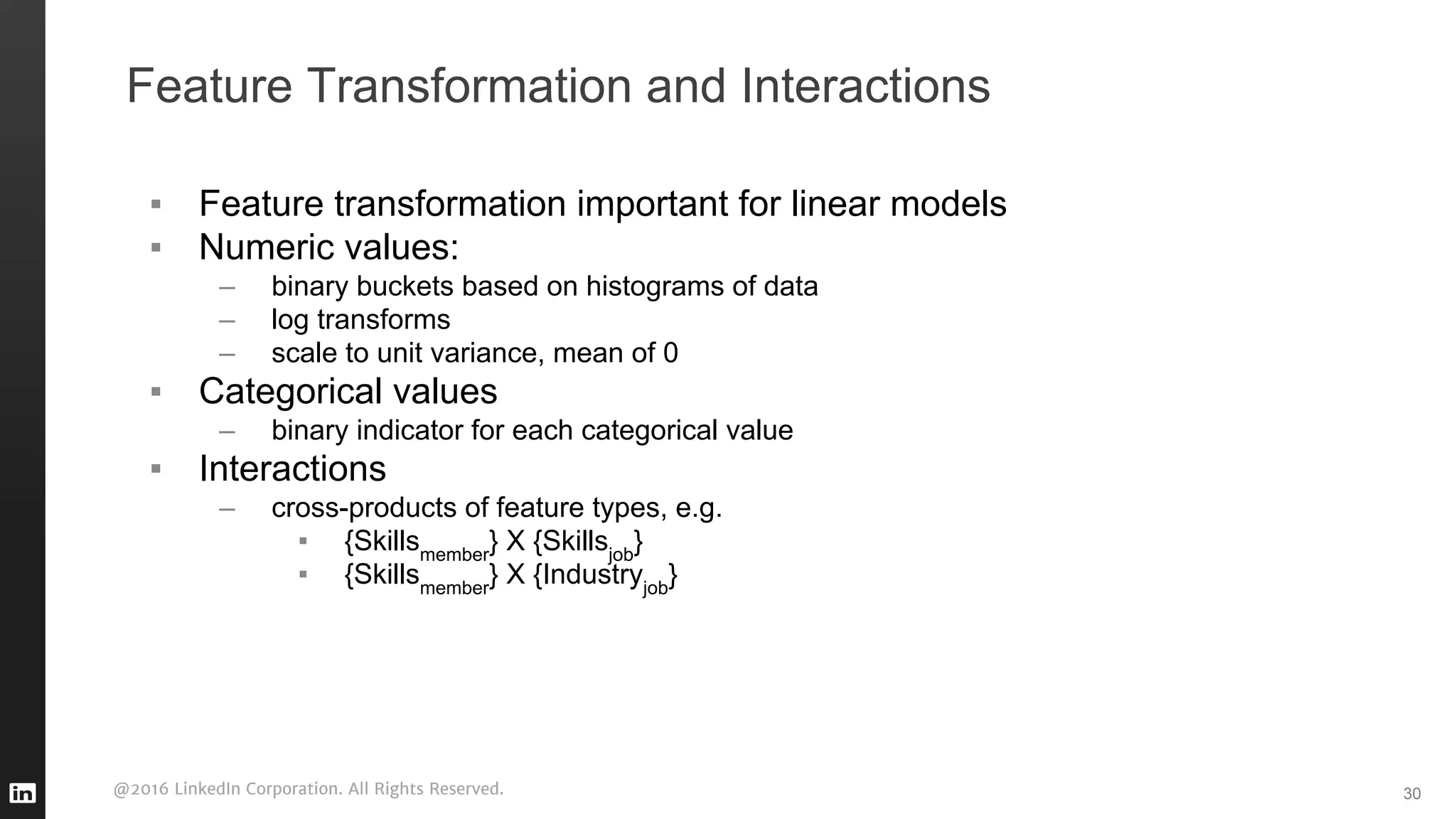 @2016 LinkedIn Corporation. All Rights Reserved.
Feature Transformation and Interactions
▪ Feature transformation important for linear models
▪ Numeric values:
– binary buckets based on histograms of data
– log transforms
– scale to unit variance, mean of 0
▪ Categorical values
– binary indicator for each categorical value
▪ Interactions
– cross-products of feature types, e.g.
▪ {Skillsmember
} X {Skillsjob
}
▪ {Skillsmember
} X {Industryjob
}
30
 