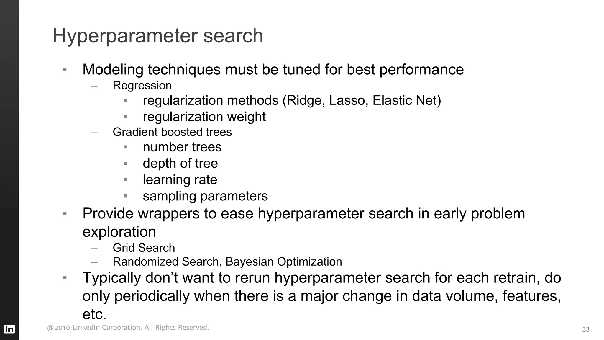 @2016 LinkedIn Corporation. All Rights Reserved.
Hyperparameter search
▪ Modeling techniques must be tuned for best performance
– Regression
▪ regularization methods (Ridge, Lasso, Elastic Net)
▪ regularization weight
– Gradient boosted trees
▪ number trees
▪ depth of tree
▪ learning rate
▪ sampling parameters
▪ Provide wrappers to ease hyperparameter search in early problem
exploration
– Grid Search
– Randomized Search, Bayesian Optimization
▪ Typically don’t want to rerun hyperparameter search for each retrain, do
only periodically when there is a major change in data volume, features,
etc.
33
 