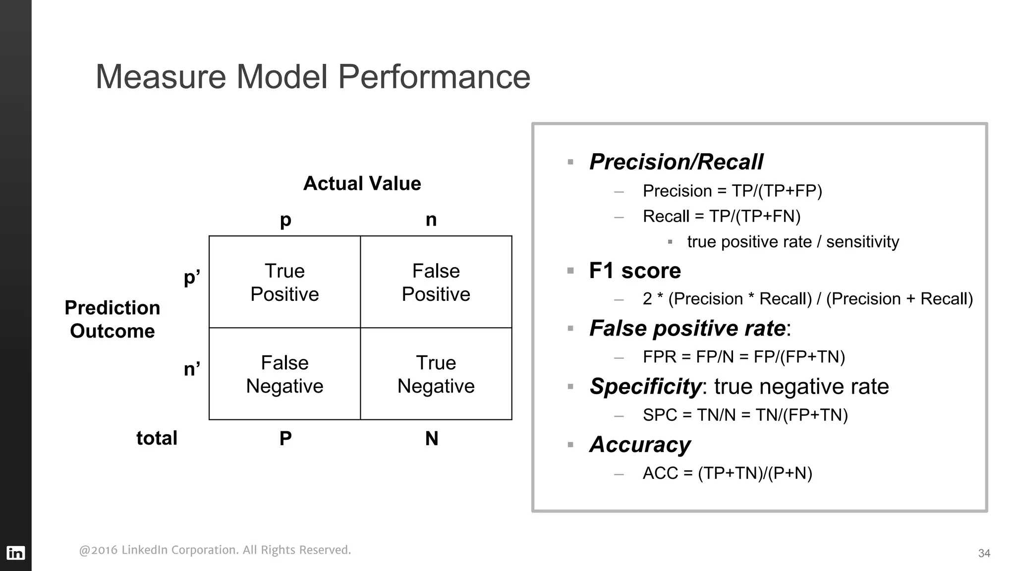 @2016 LinkedIn Corporation. All Rights Reserved. 34
Measure Model Performance
▪ Precision/Recall
– Precision = TP/(TP+FP)
– Recall = TP/(TP+FN)
▪ true positive rate / sensitivity
▪ F1 score
– 2 * (Precision * Recall) / (Precision + Recall)
▪ False positive rate:
– FPR = FP/N = FP/(FP+TN)
▪ Specificity: true negative rate
– SPC = TN/N = TN/(FP+TN)
▪ Accuracy
– ACC = (TP+TN)/(P+N)
True
Positive
False
Positive
False
Negative
True
Negative
Actual Value
p n
P N
Prediction
Outcome
p’
n’
total
 
