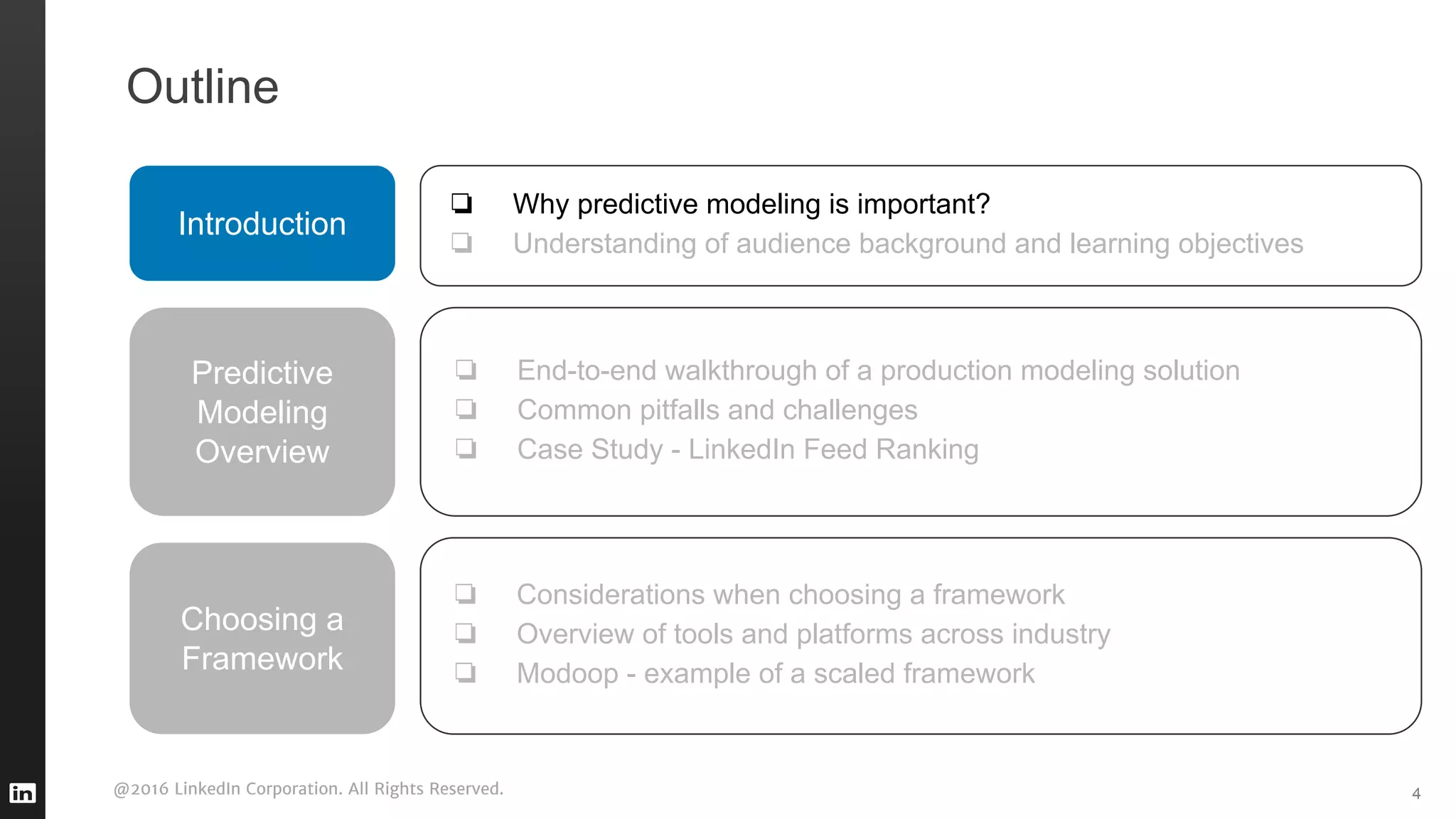 @2016 LinkedIn Corporation. All Rights Reserved. 4
Outline
Introduction
❏ Why predictive modeling is important?
❏ Understanding of audience background and learning objectives
Predictive
Modeling
Overview
❏ End-to-end walkthrough of a production modeling solution
❏ Common pitfalls and challenges
❏ Case Study - LinkedIn Feed Ranking
❏ Considerations when choosing a framework
❏ Overview of tools and platforms across industry
❏ Modoop - example of a scaled framework
Choosing a
Framework
 