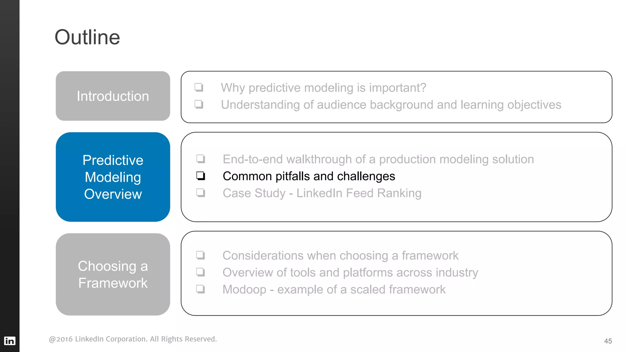 @2016 LinkedIn Corporation. All Rights Reserved. 45
Outline
Introduction
❏ Why predictive modeling is important?
❏ Understanding of audience background and learning objectives
Predictive
Modeling
Overview
❏ End-to-end walkthrough of a production modeling solution
❏ Common pitfalls and challenges
❏ Case Study - LinkedIn Feed Ranking
❏ Considerations when choosing a framework
❏ Overview of tools and platforms across industry
❏ Modoop - example of a scaled framework
Choosing a
Framework
 